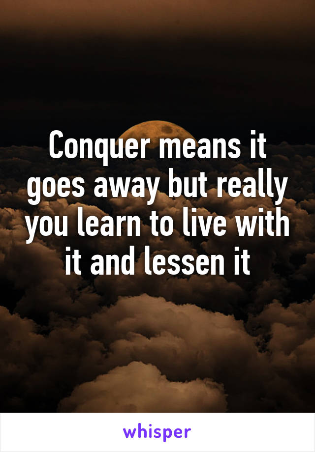 Conquer means it goes away but really you learn to live with it and lessen it
