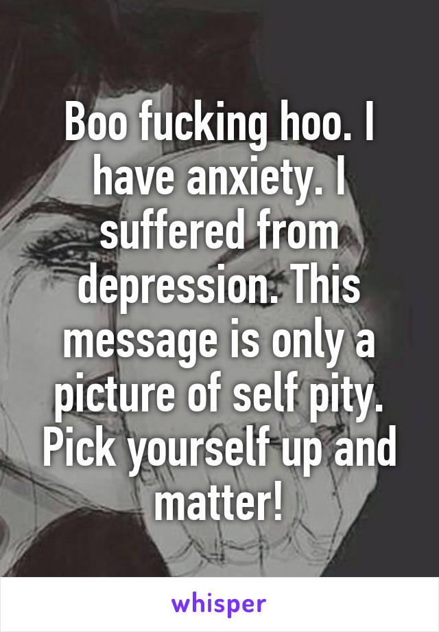 Boo fucking hoo. I have anxiety. I suffered from depression. This message is only a picture of self pity. Pick yourself up and matter!