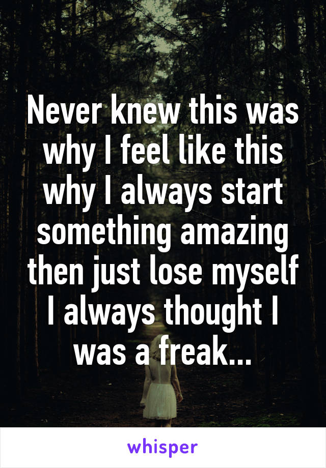 Never knew this was why I feel like this why I always start something amazing then just lose myself I always thought I was a freak...