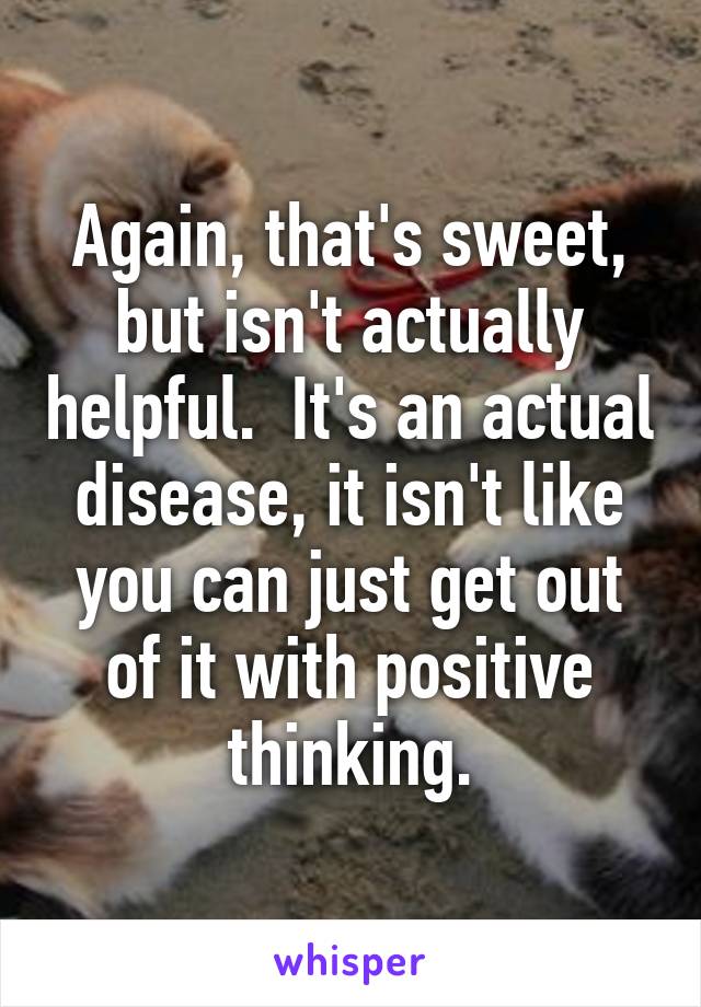 Again, that's sweet, but isn't actually helpful.  It's an actual disease, it isn't like you can just get out of it with positive thinking.