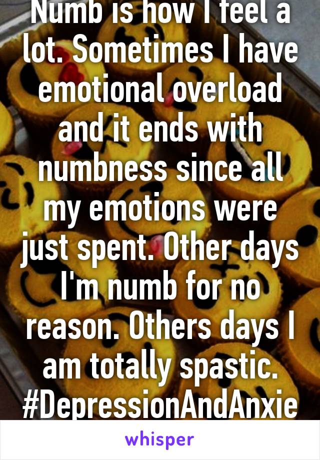 Numb is how I feel a lot. Sometimes I have emotional overload and it ends with numbness since all my emotions were just spent. Other days I'm numb for no reason. Others days I am totally spastic. #DepressionAndAnxiety