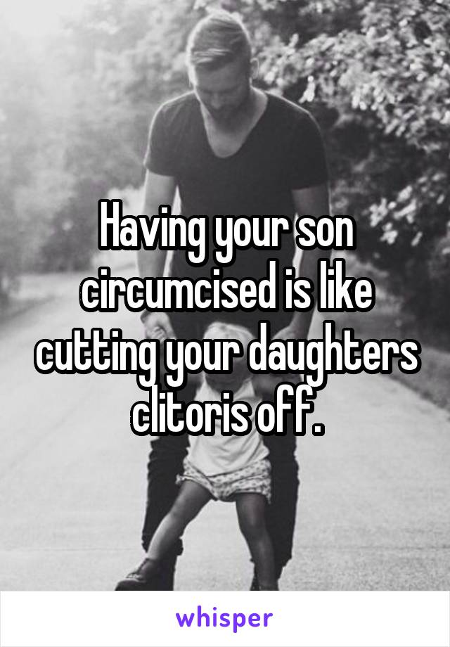 Having your son circumcised is like cutting your daughters clitoris off.