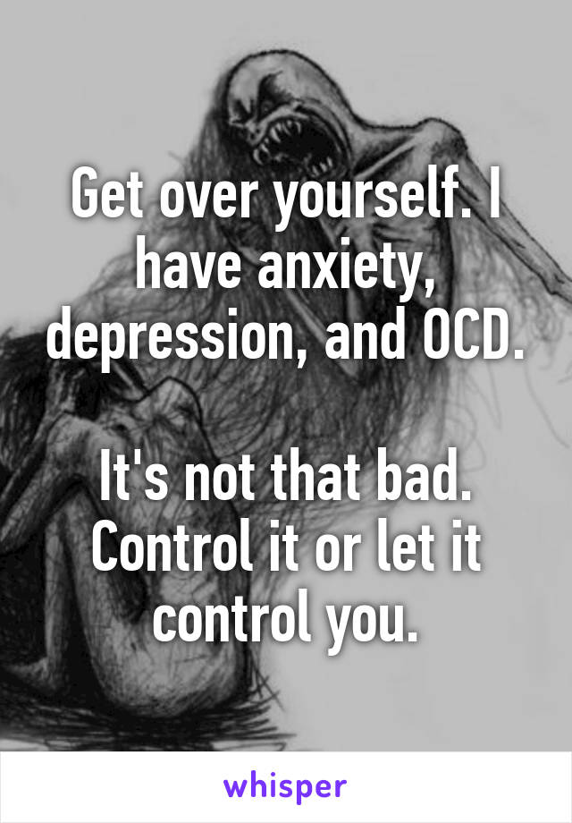 Get over yourself. I have anxiety, depression, and OCD.

It's not that bad. Control it or let it control you.