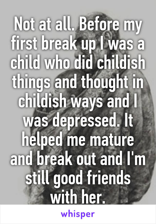 Not at all. Before my first break up I was a child who did childish things and thought in childish ways and I was depressed. It helped me mature and break out and I'm still good friends with her.