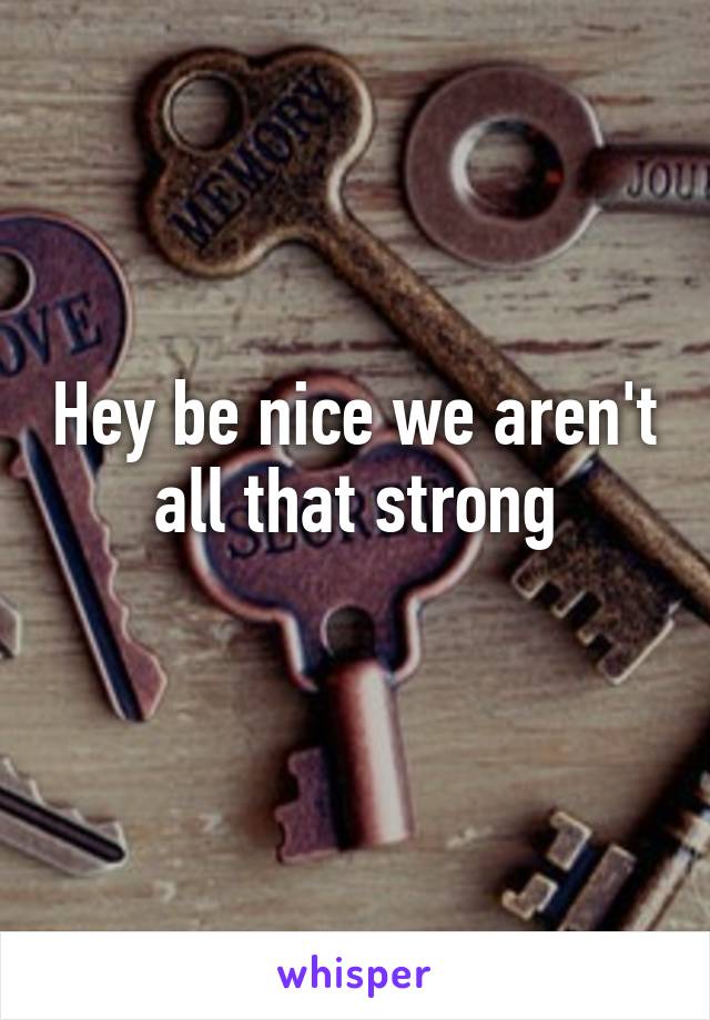 Hey be nice we aren't all that strong
