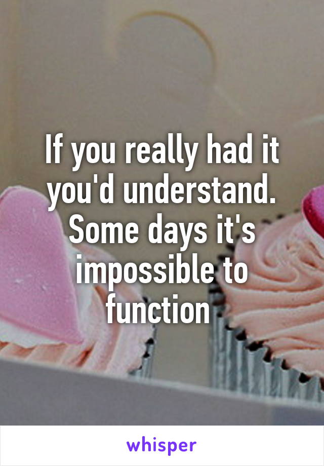 If you really had it you'd understand. Some days it's impossible to function 