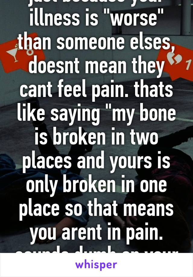 just because your illness is "worse" than someone elses, doesnt mean they cant feel pain. thats like saying "my bone is broken in two places and yours is only broken in one place so that means you arent in pain. sounds dumb on your end