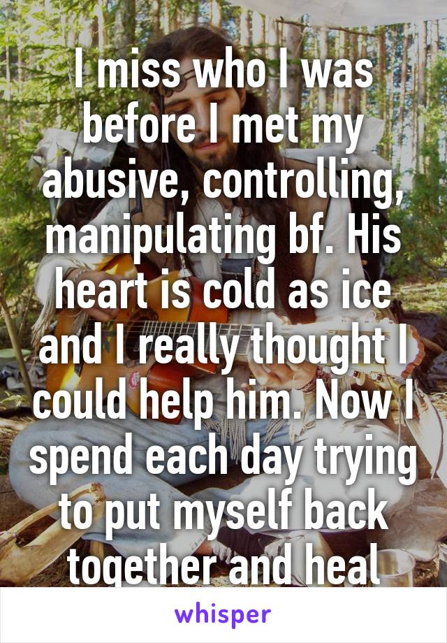 I miss who I was before I met my abusive, controlling, manipulating bf. His heart is cold as ice and I really thought I could help him. Now I spend each day trying to put myself back together and heal