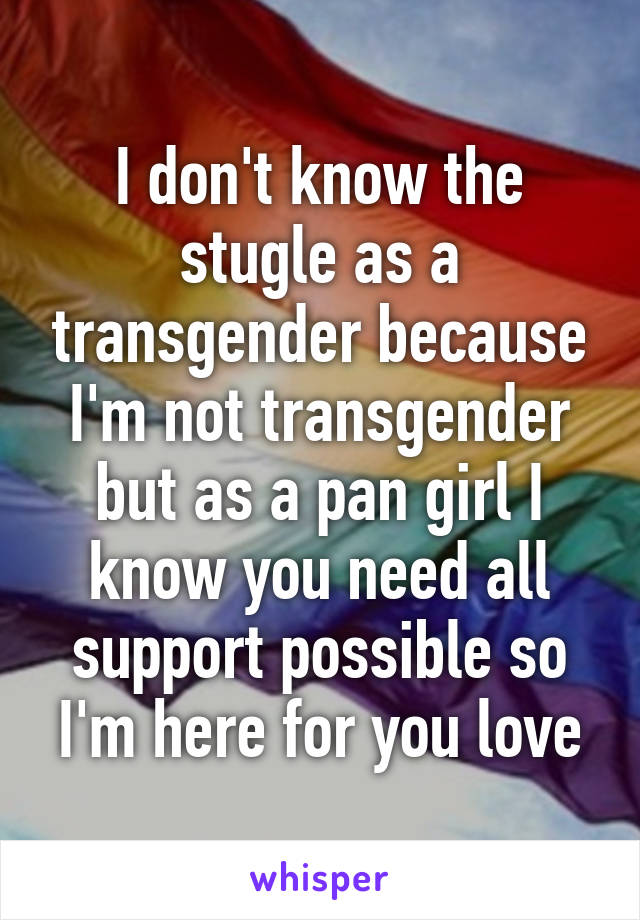 I don't know the stugle as a transgender because I'm not transgender but as a pan girl I know you need all support possible so I'm here for you love