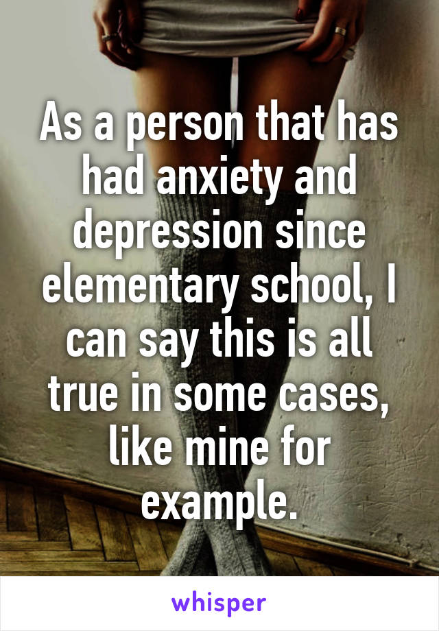 As a person that has had anxiety and depression since elementary school, I can say this is all true in some cases, like mine for example.