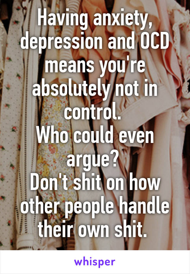 Having anxiety, depression and OCD means you're absolutely not in control. 
Who could even argue? 
Don't shit on how other people handle their own shit. 
