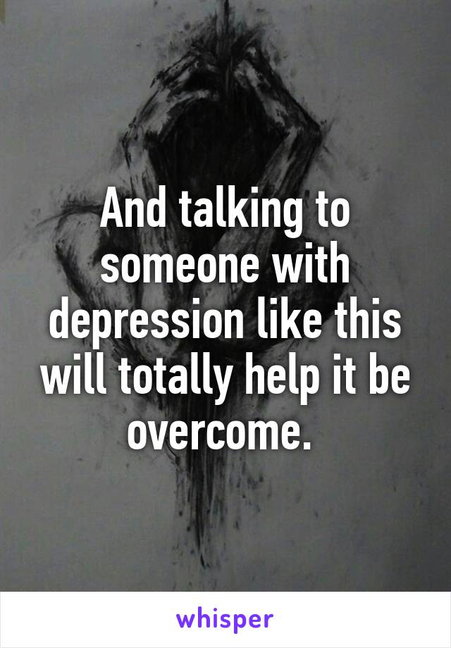 And talking to someone with depression like this will totally help it be overcome. 