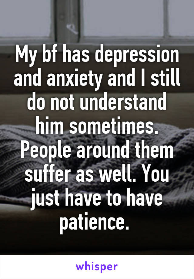 My bf has depression and anxiety and I still do not understand him sometimes. People around them suffer as well. You just have to have patience. 