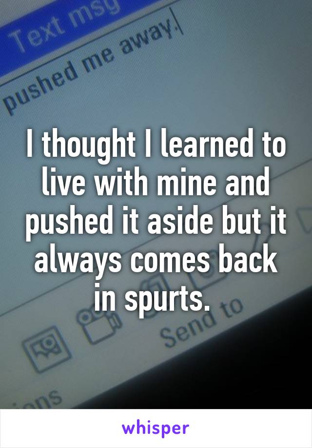 I thought I learned to live with mine and pushed it aside but it always comes back in spurts. 