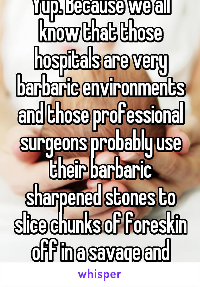 Yup. Because we all know that those hospitals are very barbaric environments and those professional surgeons probably use their barbaric sharpened stones to slice chunks of foreskin off in a savage and uncivilized way!