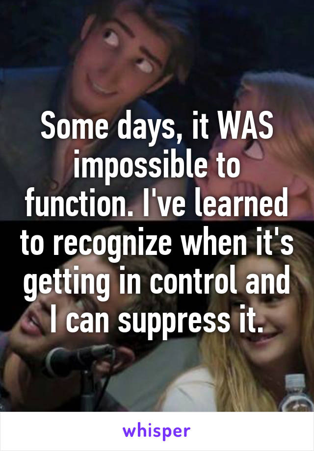 Some days, it WAS impossible to function. I've learned to recognize when it's getting in control and I can suppress it.