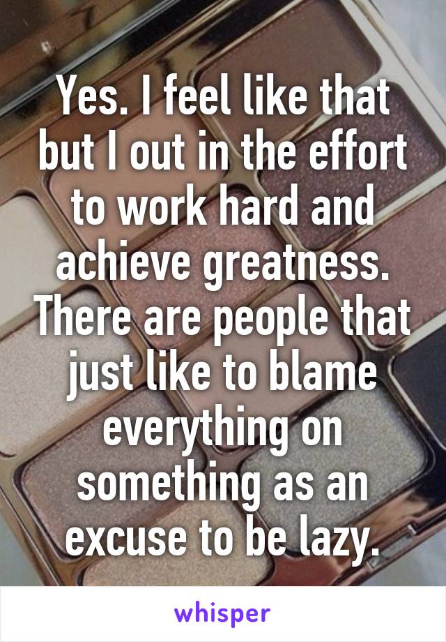 Yes. I feel like that but I out in the effort to work hard and achieve greatness. There are people that just like to blame everything on something as an excuse to be lazy.