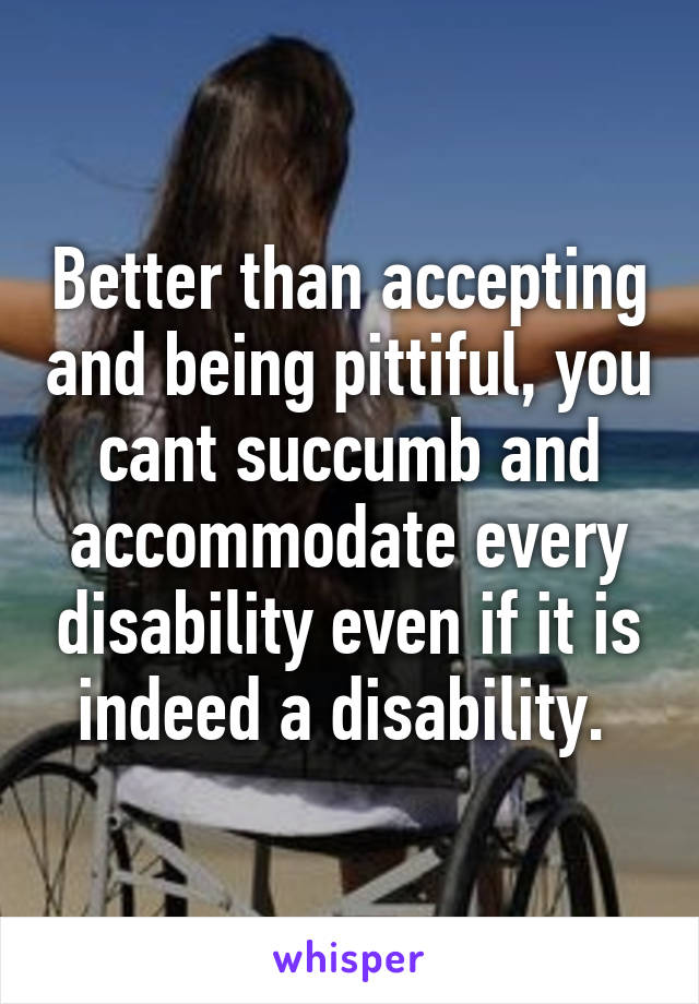 Better than accepting and being pittiful, you cant succumb and accommodate every disability even if it is indeed a disability. 