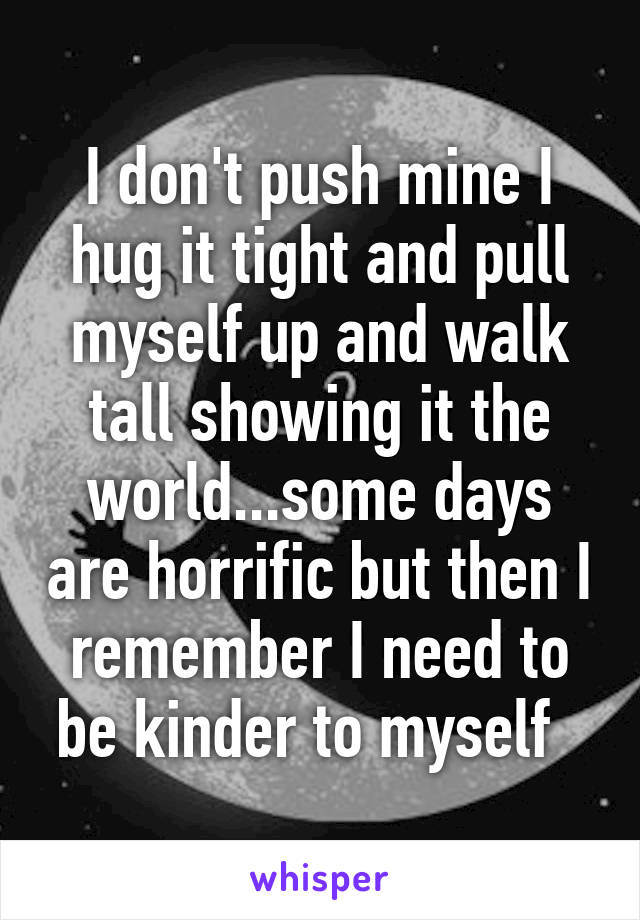 I don't push mine I hug it tight and pull myself up and walk tall showing it the world...some days are horrific but then I remember I need to be kinder to myself  