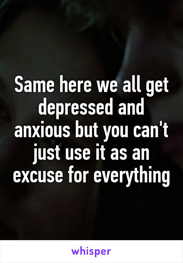 Same here we all get depressed and anxious but you can't just use it as an excuse for everything