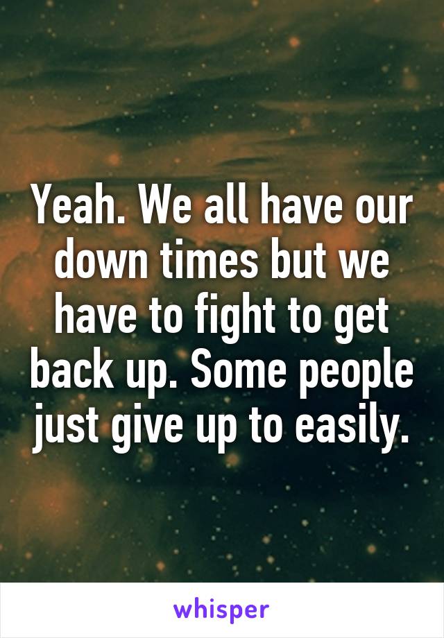 Yeah. We all have our down times but we have to fight to get back up. Some people just give up to easily.