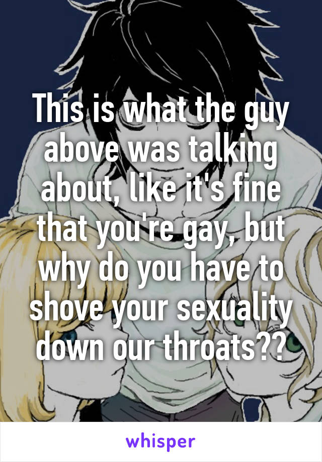 This is what the guy above was talking about, like it's fine that you're gay, but why do you have to shove your sexuality down our throats??