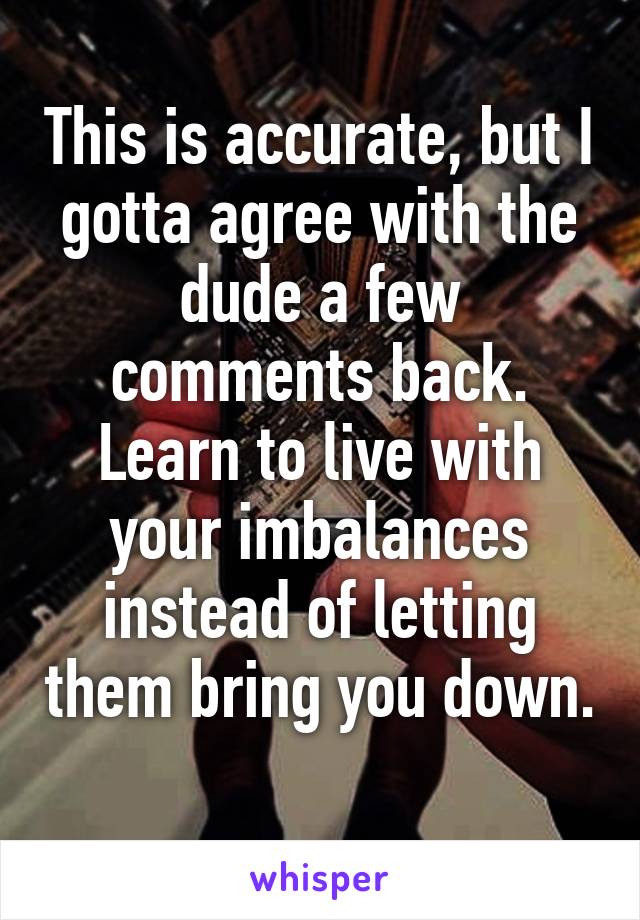 This is accurate, but I gotta agree with the dude a few comments back. Learn to live with your imbalances instead of letting them bring you down. 