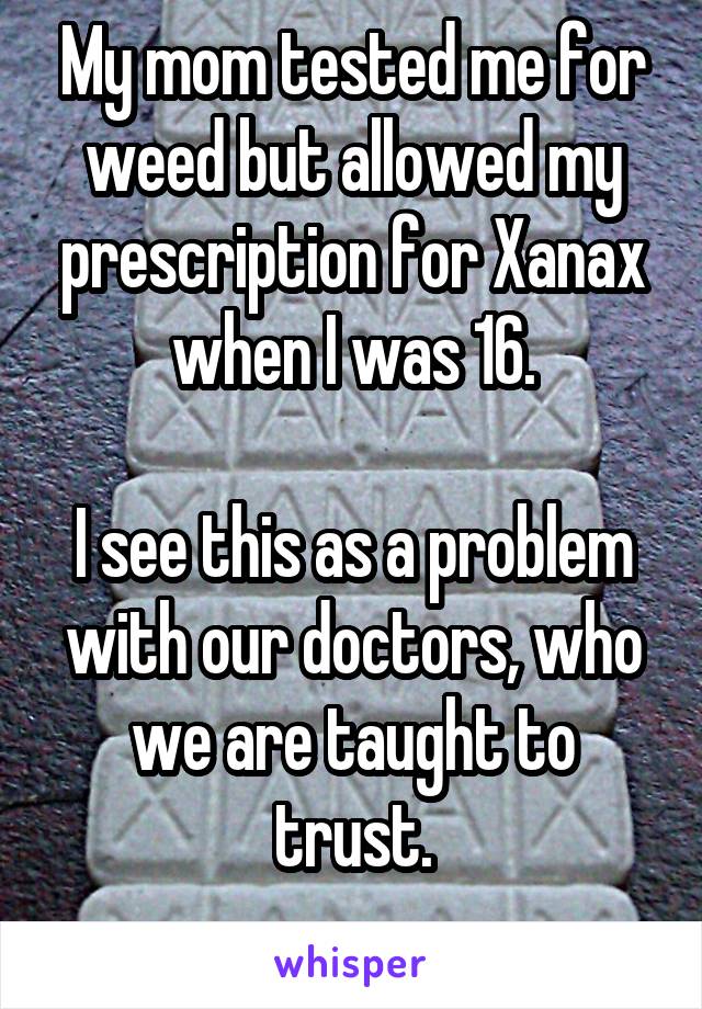 My mom tested me for weed but allowed my prescription for Xanax when I was 16.

I see this as a problem with our doctors, who we are taught to trust.
