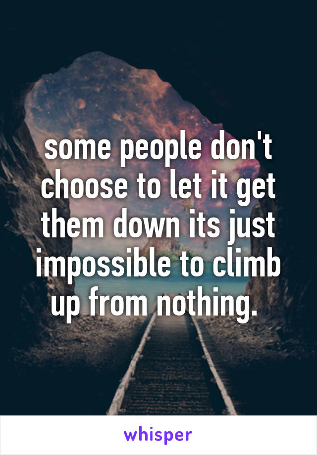 some people don't choose to let it get them down its just impossible to climb up from nothing. 