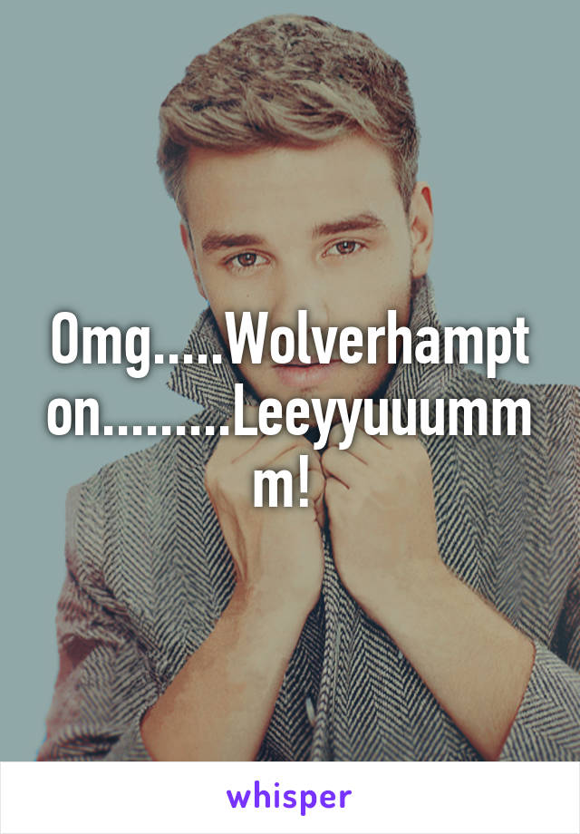 Omg.....Wolverhampton.........Leeyyuuummm! 