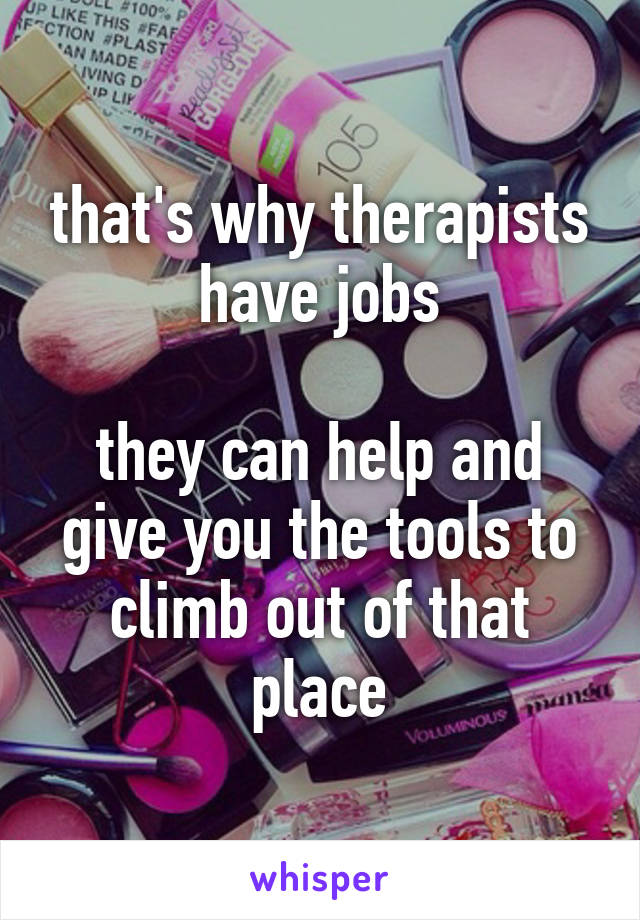 that's why therapists have jobs

they can help and give you the tools to climb out of that place