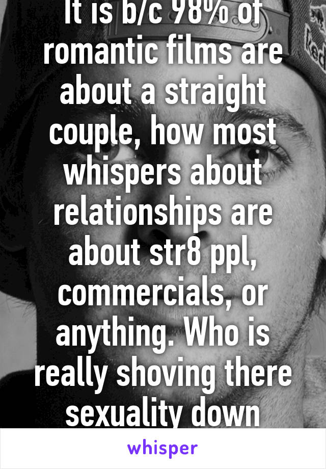 It is b/c 98% of romantic films are about a straight couple, how most whispers about relationships are about str8 ppl, commercials, or anything. Who is really shoving there sexuality down whose throat