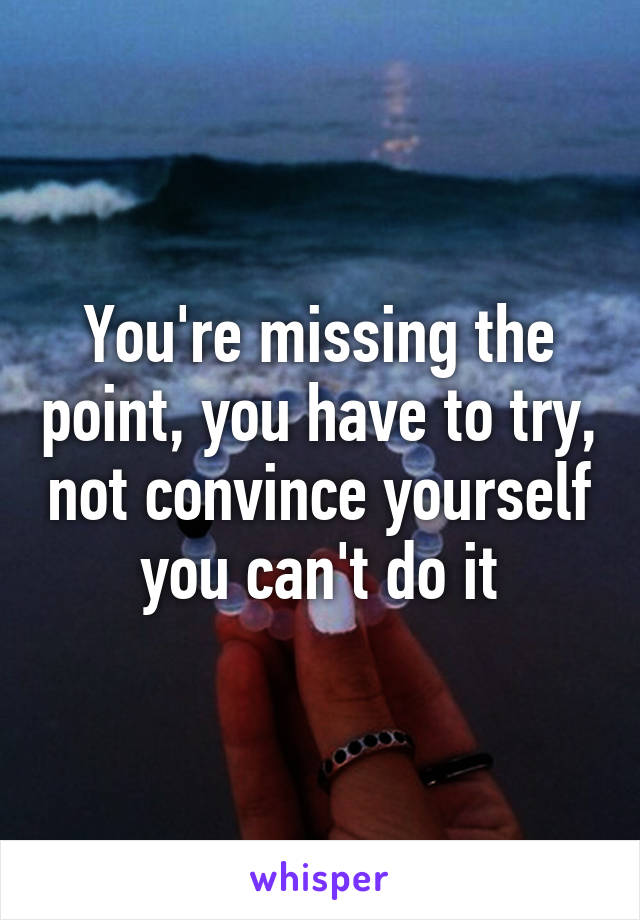 You're missing the point, you have to try, not convince yourself you can't do it