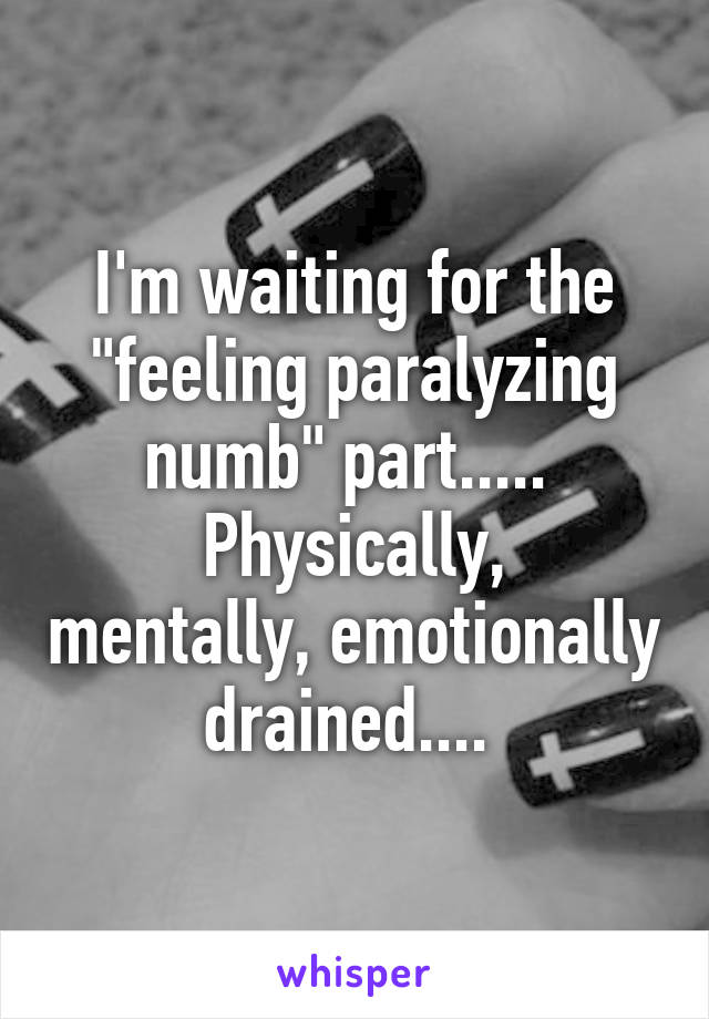 I'm waiting for the "feeling paralyzing numb" part..... 
Physically, mentally, emotionally drained.... 