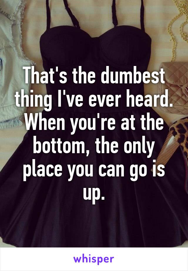 That's the dumbest thing I've ever heard. When you're at the bottom, the only place you can go is up.