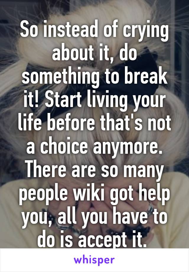 So instead of crying about it, do something to break it! Start living your life before that's not a choice anymore. There are so many people wiki got help you, all you have to do is accept it. 