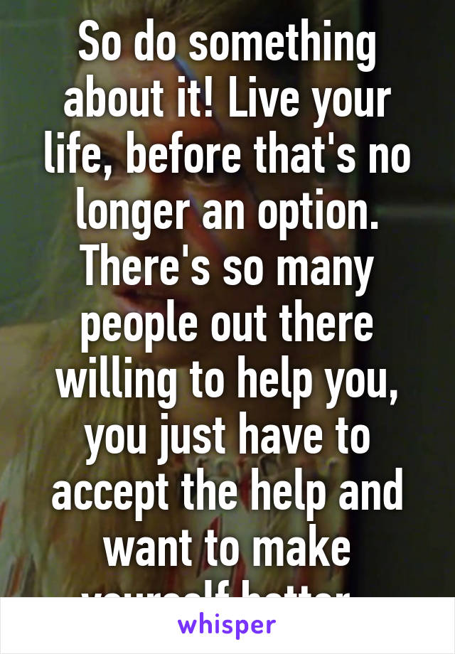 So do something about it! Live your life, before that's no longer an option. There's so many people out there willing to help you, you just have to accept the help and want to make yourself better. 