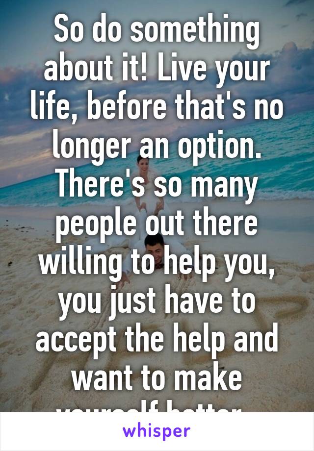 So do something about it! Live your life, before that's no longer an option. There's so many people out there willing to help you, you just have to accept the help and want to make yourself better. 