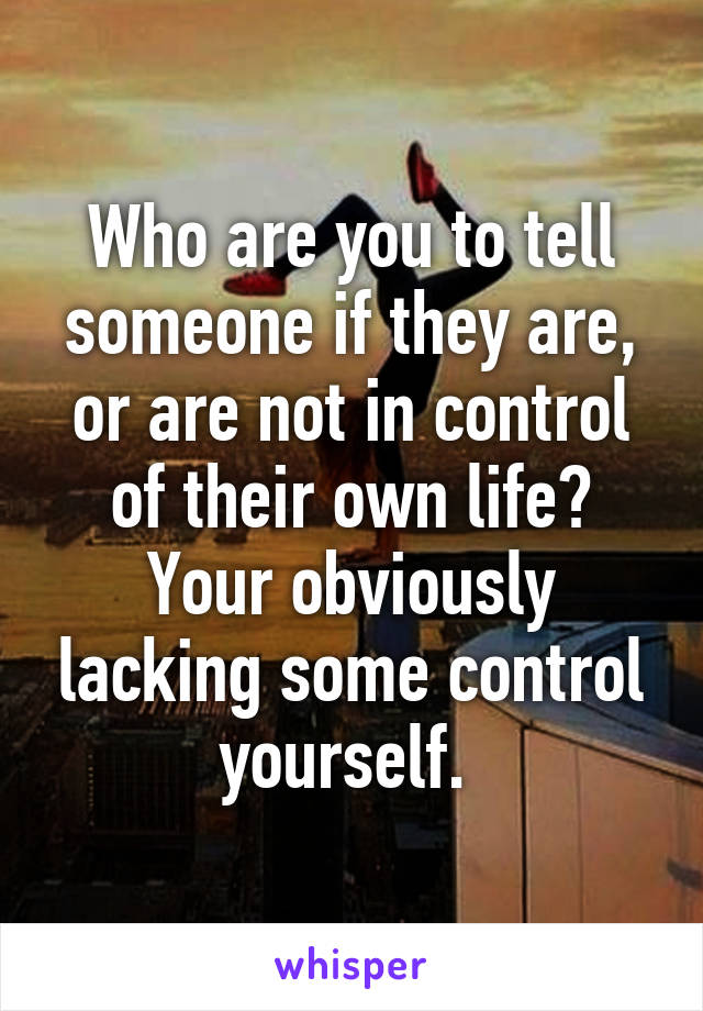 Who are you to tell someone if they are, or are not in control of their own life? Your obviously lacking some control yourself. 