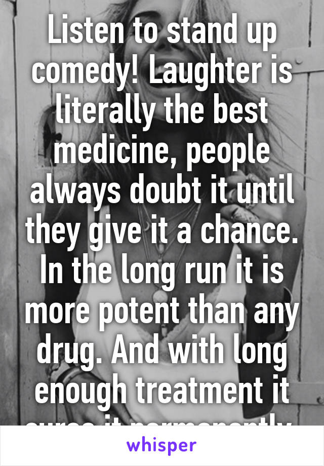 Listen to stand up comedy! Laughter is literally the best medicine, people always doubt it until they give it a chance. In the long run it is more potent than any drug. And with long enough treatment it cures it permanently.