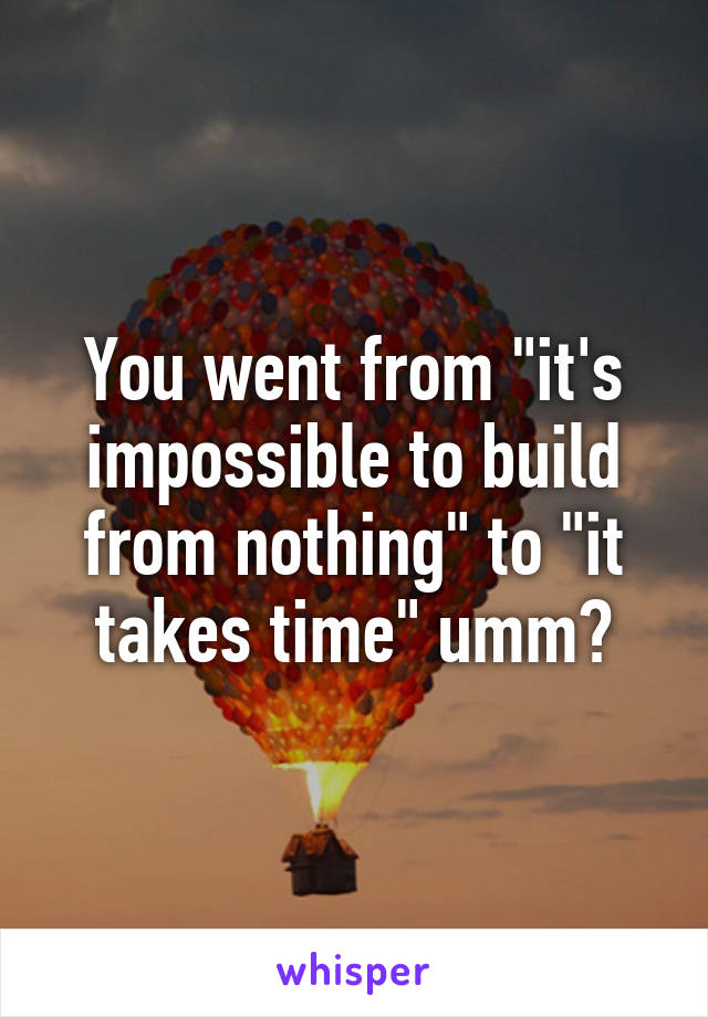 You went from "it's impossible to build from nothing" to "it takes time" umm?