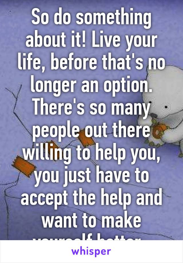 So do something about it! Live your life, before that's no longer an option. There's so many people out there willing to help you, you just have to accept the help and want to make yourself better. 