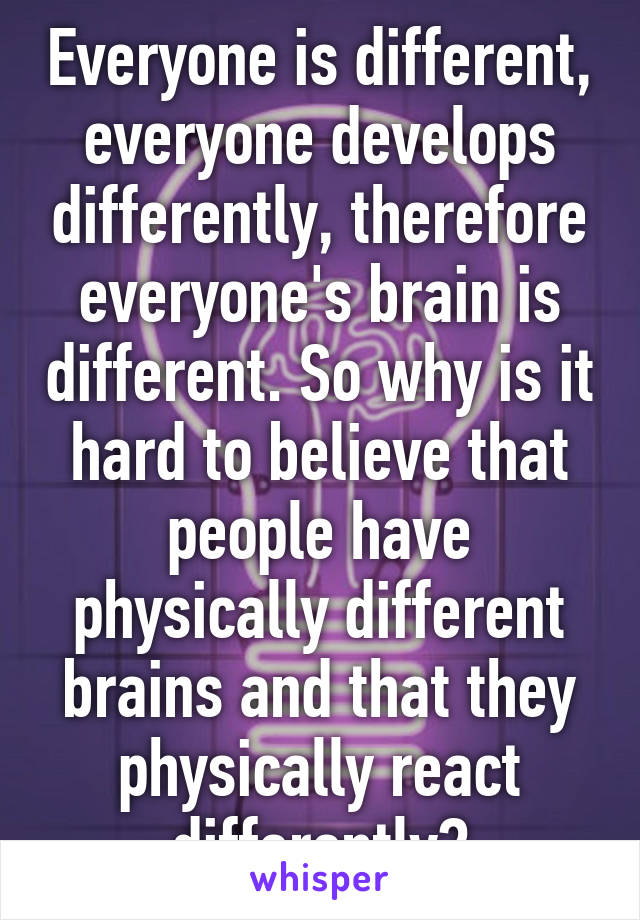 Everyone is different, everyone develops differently, therefore everyone's brain is different. So why is it hard to believe that people have physically different brains and that they physically react differently?