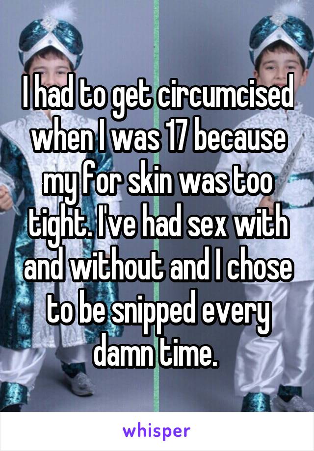 I had to get circumcised when I was 17 because my for skin was too tight. I've had sex with and without and I chose to be snipped every damn time. 