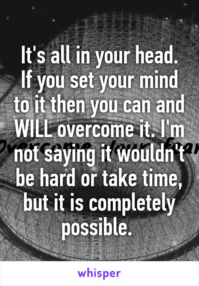 It's all in your head. If you set your mind to it then you can and WILL overcome it. I'm not saying it wouldn't be hard or take time, but it is completely possible. 