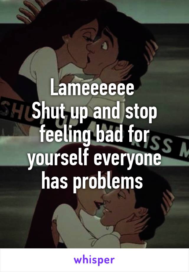 Lameeeeee 
Shut up and stop feeling bad for yourself everyone has problems 