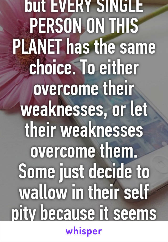 How bout you get over yourself? Yes, people deal with everything differently but EVERY SINGLE PERSON ON THIS PLANET has the same choice. To either overcome their weaknesses, or let their weaknesses overcome them. Some just decide to wallow in their self pity because it seems "hopeless" or "too difficult" but the choice is always yours. No one else can make it for you. 