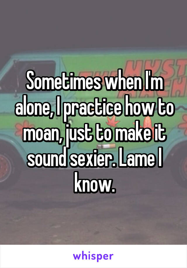 Sometimes when I'm alone, I practice how to moan, just to make it sound sexier. Lame I know.