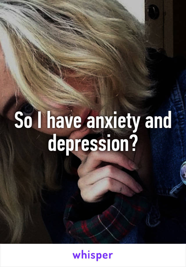 So I have anxiety and depression?