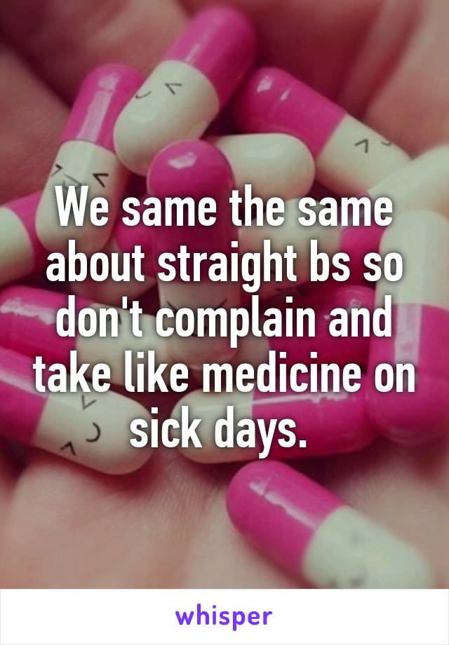 We same the same about straight bs so don't complain and take like medicine on sick days. 